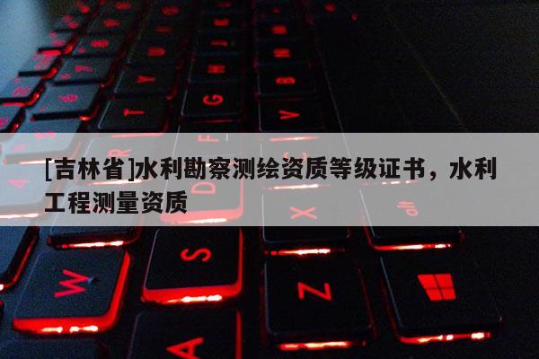 [吉林省]水利勘察測繪資質(zhì)等級證書，水利工程測量資質(zhì)