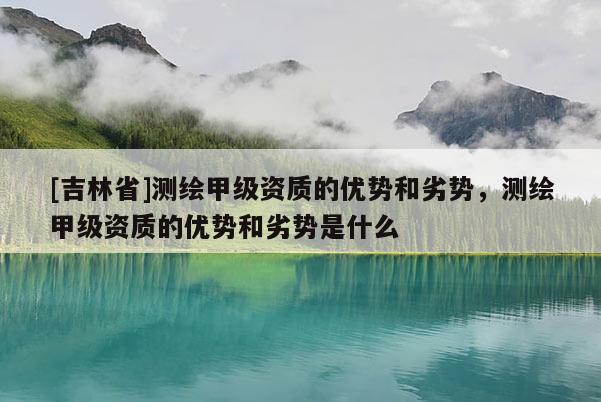 [吉林省]測(cè)繪甲級(jí)資質(zhì)的優(yōu)勢(shì)和劣勢(shì)，測(cè)繪甲級(jí)資質(zhì)的優(yōu)勢(shì)和劣勢(shì)是什么