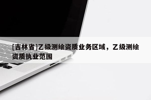 [吉林省]乙級測繪資質(zhì)業(yè)務區(qū)域，乙級測繪資質(zhì)執(zhí)業(yè)范圍