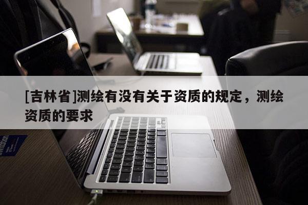 [吉林省]測繪有沒有關(guān)于資質(zhì)的規(guī)定，測繪資質(zhì)的要求