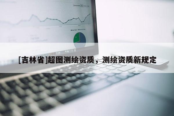 [吉林省]超圖測(cè)繪資質(zhì)，測(cè)繪資質(zhì)新規(guī)定