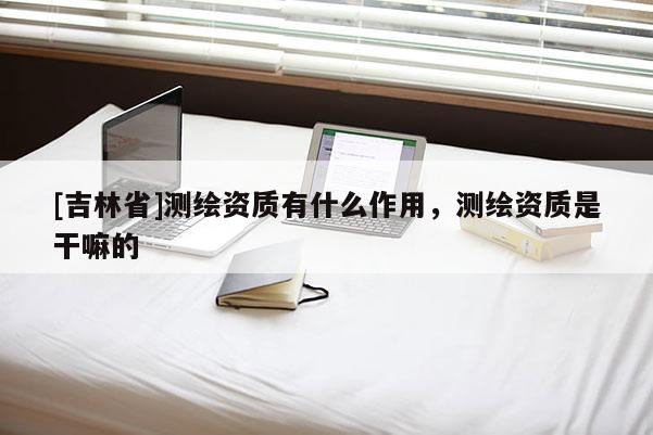 [吉林省]測繪資質(zhì)有什么作用，測繪資質(zhì)是干嘛的