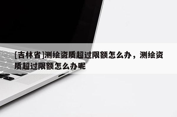 [吉林省]測(cè)繪資質(zhì)超過(guò)限額怎么辦，測(cè)繪資質(zhì)超過(guò)限額怎么辦呢