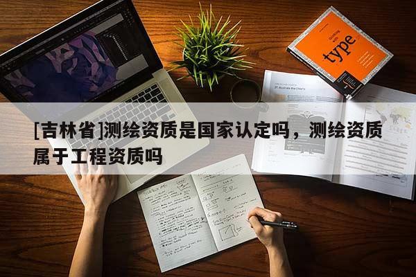 [吉林省]測(cè)繪資質(zhì)是國(guó)家認(rèn)定嗎，測(cè)繪資質(zhì)屬于工程資質(zhì)嗎