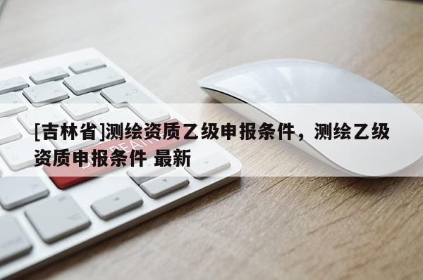 [吉林省]測繪資質乙級申報條件，測繪乙級資質申報條件 最新