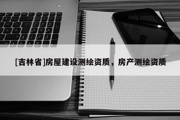 [吉林省]房屋建設(shè)測繪資質(zhì)，房產(chǎn)測繪資質(zhì)