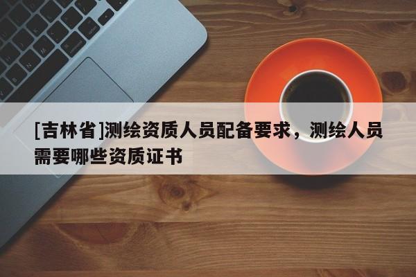 [吉林省]測(cè)繪資質(zhì)人員配備要求，測(cè)繪人員需要哪些資質(zhì)證書