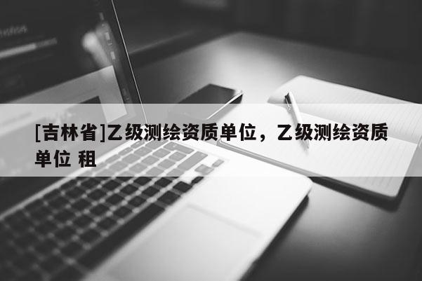 [吉林省]乙級測繪資質(zhì)單位，乙級測繪資質(zhì)單位 租