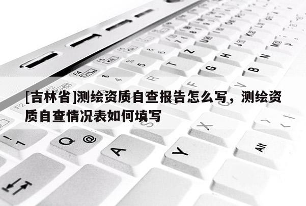 [吉林省]測繪資質(zhì)自查報告怎么寫，測繪資質(zhì)自查情況表如何填寫