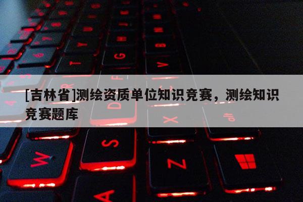 [吉林省]測繪資質單位知識競賽，測繪知識競賽題庫