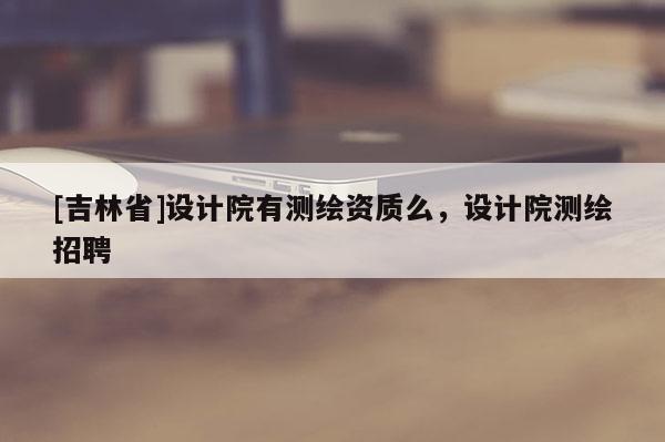 [吉林省]設(shè)計院有測繪資質(zhì)么，設(shè)計院測繪招聘