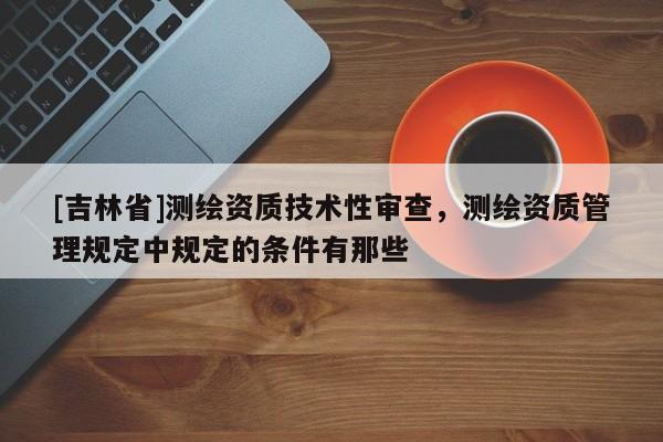 [吉林省]測(cè)繪資質(zhì)技術(shù)性審查，測(cè)繪資質(zhì)管理規(guī)定中規(guī)定的條件有那些