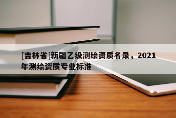 [吉林省]新疆乙級(jí)測(cè)繪資質(zhì)名錄，2021年測(cè)繪資質(zhì)專業(yè)標(biāo)準(zhǔn)