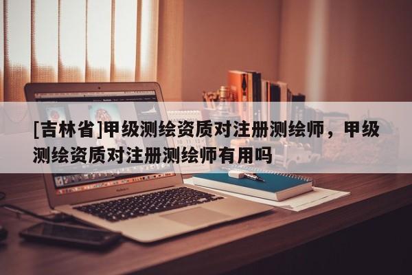[吉林省]甲級(jí)測(cè)繪資質(zhì)對(duì)注冊(cè)測(cè)繪師，甲級(jí)測(cè)繪資質(zhì)對(duì)注冊(cè)測(cè)繪師有用嗎