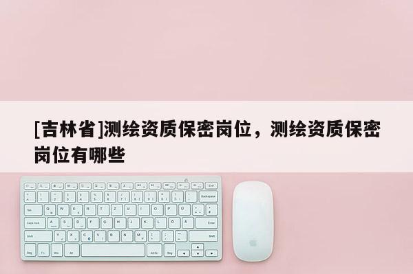 [吉林省]測繪資質(zhì)保密崗位，測繪資質(zhì)保密崗位有哪些