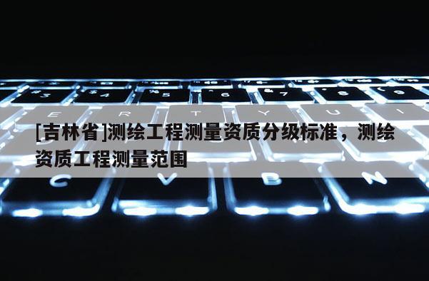 [吉林省]測繪工程測量資質(zhì)分級標(biāo)準(zhǔn)，測繪資質(zhì)工程測量范圍