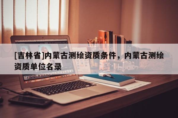[吉林省]內(nèi)蒙古測繪資質(zhì)條件，內(nèi)蒙古測繪資質(zhì)單位名錄