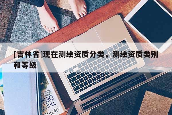 [吉林省]現(xiàn)在測(cè)繪資質(zhì)分類，測(cè)繪資質(zhì)類別和等級(jí)