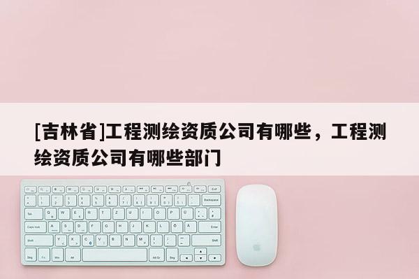[吉林省]工程測繪資質(zhì)公司有哪些，工程測繪資質(zhì)公司有哪些部門