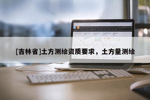 [吉林省]土方測(cè)繪資質(zhì)要求，土方量測(cè)繪