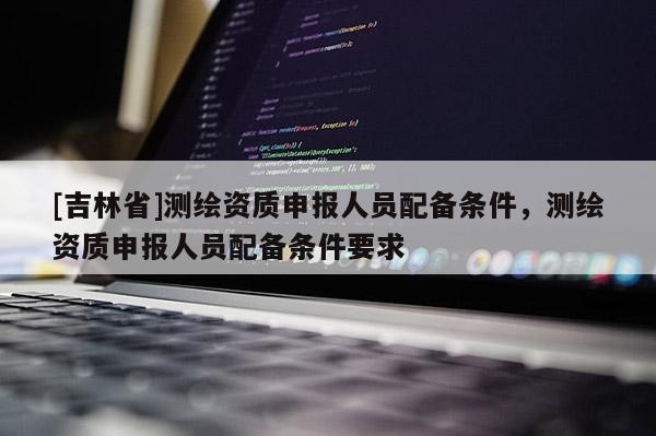 [吉林省]測繪資質(zhì)申報人員配備條件，測繪資質(zhì)申報人員配備條件要求