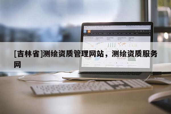 [吉林省]測(cè)繪資質(zhì)管理網(wǎng)站，測(cè)繪資質(zhì)服務(wù)網(wǎng)