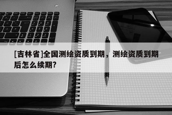 [吉林省]全國測繪資質(zhì)到期，測繪資質(zhì)到期后怎么續(xù)期?