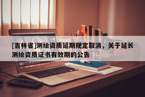 [吉林省]測繪資質(zhì)延期規(guī)定取消，關于延長測繪資質(zhì)證書有效期的公告