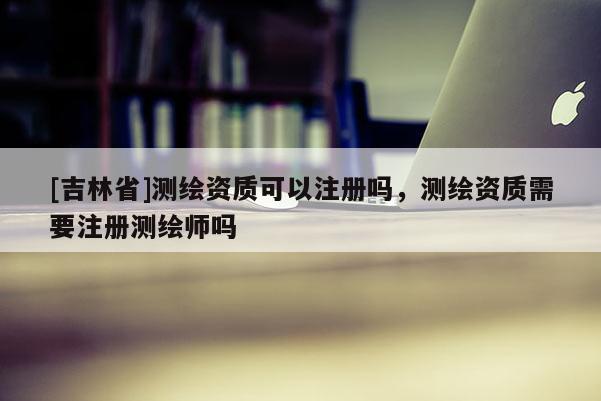 [吉林省]測繪資質(zhì)可以注冊嗎，測繪資質(zhì)需要注冊測繪師嗎
