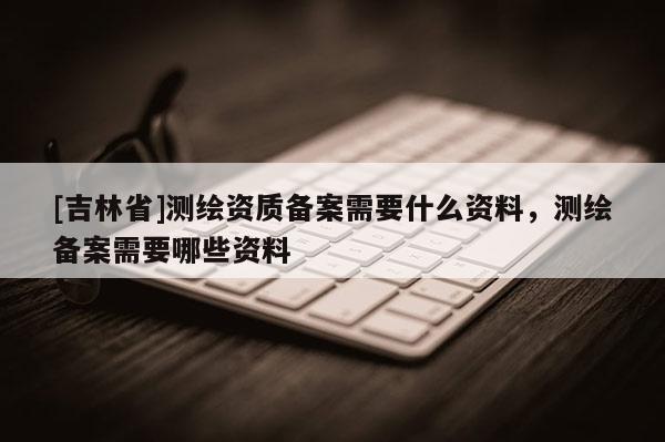[吉林省]測繪資質(zhì)備案需要什么資料，測繪備案需要哪些資料