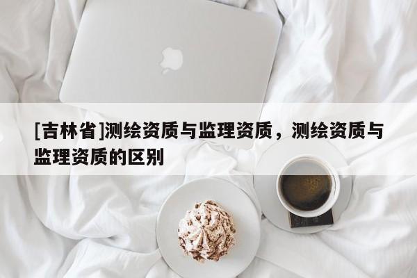 [吉林省]測(cè)繪資質(zhì)與監(jiān)理資質(zhì)，測(cè)繪資質(zhì)與監(jiān)理資質(zhì)的區(qū)別