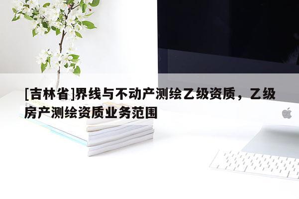 [吉林省]界線與不動(dòng)產(chǎn)測繪乙級資質(zhì)，乙級房產(chǎn)測繪資質(zhì)業(yè)務(wù)范圍