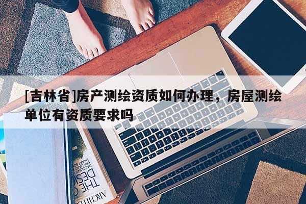 [吉林省]房產(chǎn)測繪資質(zhì)如何辦理，房屋測繪單位有資質(zhì)要求嗎