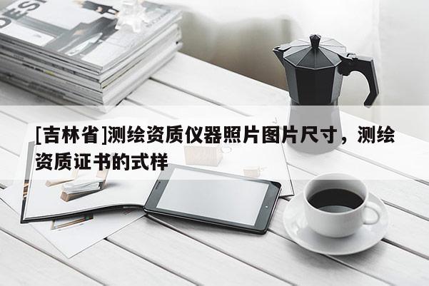 [吉林省]測繪資質(zhì)儀器照片圖片尺寸，測繪資質(zhì)證書的式樣