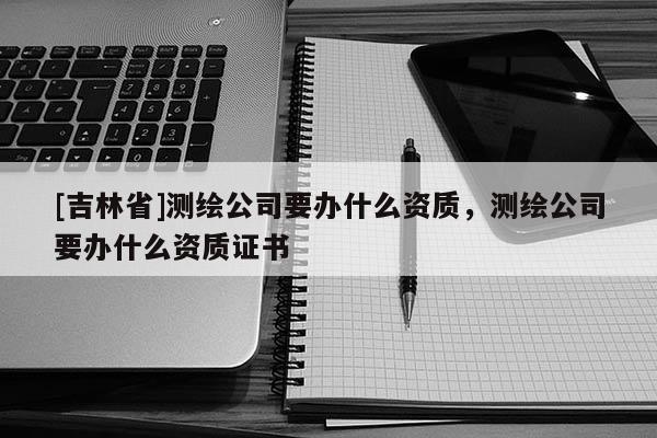 [吉林省]測繪公司要辦什么資質(zhì)，測繪公司要辦什么資質(zhì)證書