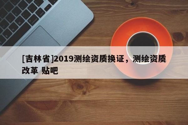 [吉林省]2019測繪資質(zhì)換證，測繪資質(zhì)改革 貼吧