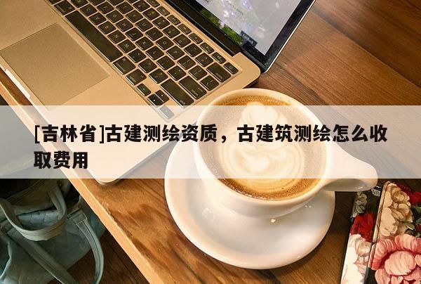 [吉林省]古建測繪資質(zhì)，古建筑測繪怎么收取費用