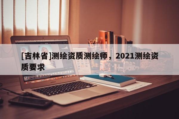 [吉林省]測繪資質(zhì)測繪師，2021測繪資質(zhì)要求