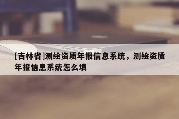 [吉林省]測繪資質(zhì)年報信息系統(tǒng)，測繪資質(zhì)年報信息系統(tǒng)怎么填