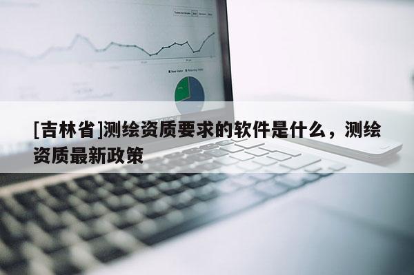 [吉林省]測繪資質(zhì)要求的軟件是什么，測繪資質(zhì)最新政策