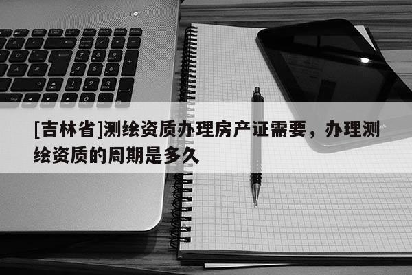 [吉林省]測繪資質(zhì)辦理房產(chǎn)證需要，辦理測繪資質(zhì)的周期是多久