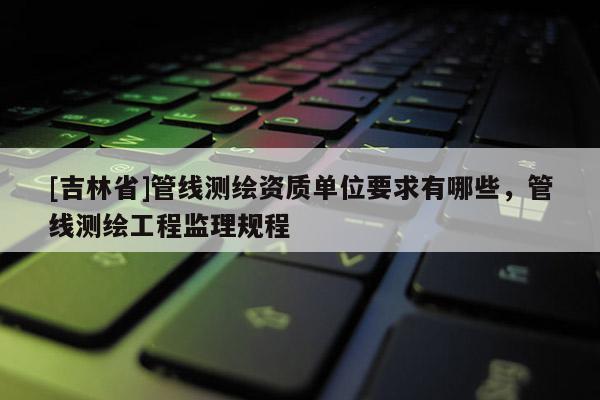 [吉林省]管線測繪資質(zhì)單位要求有哪些，管線測繪工程監(jiān)理規(guī)程