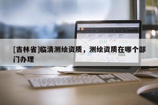 [吉林省]臨清測(cè)繪資質(zhì)，測(cè)繪資質(zhì)在哪個(gè)部門辦理