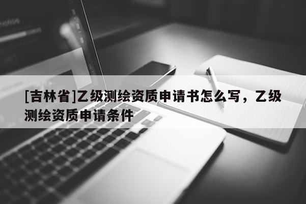 [吉林省]乙級測繪資質申請書怎么寫，乙級測繪資質申請條件