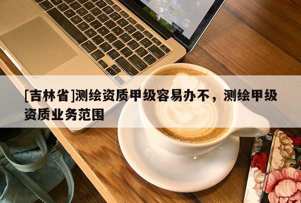 [吉林省]測繪資質(zhì)甲級容易辦不，測繪甲級資質(zhì)業(yè)務(wù)范圍