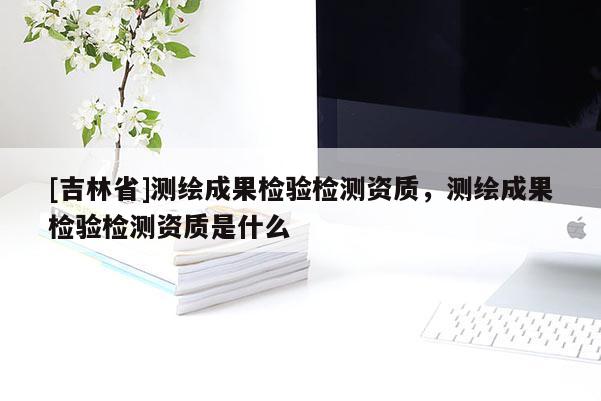 [吉林省]測繪成果檢驗檢測資質(zhì)，測繪成果檢驗檢測資質(zhì)是什么