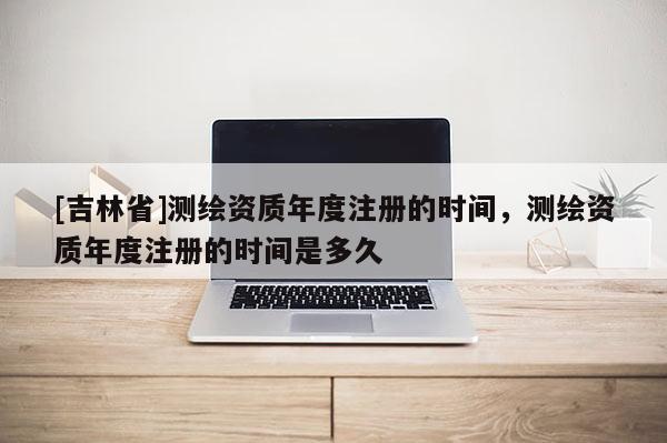 [吉林省]測繪資質(zhì)年度注冊的時間，測繪資質(zhì)年度注冊的時間是多久