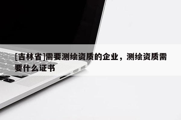 [吉林省]需要測繪資質的企業(yè)，測繪資質需要什么證書