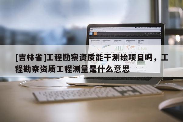 [吉林省]工程勘察資質(zhì)能干測繪項(xiàng)目嗎，工程勘察資質(zhì)工程測量是什么意思