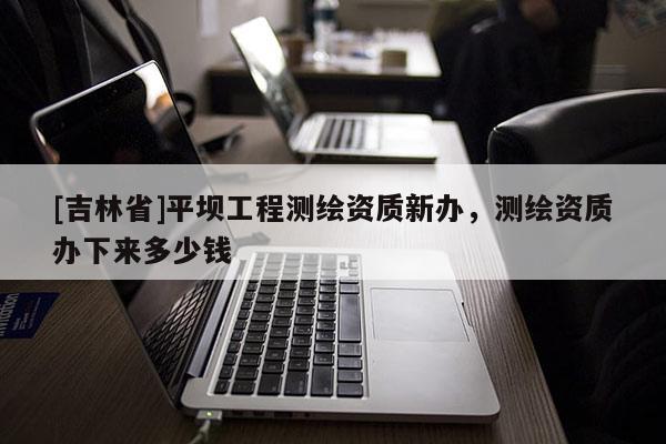 [吉林省]平壩工程測(cè)繪資質(zhì)新辦，測(cè)繪資質(zhì)辦下來(lái)多少錢(qián)